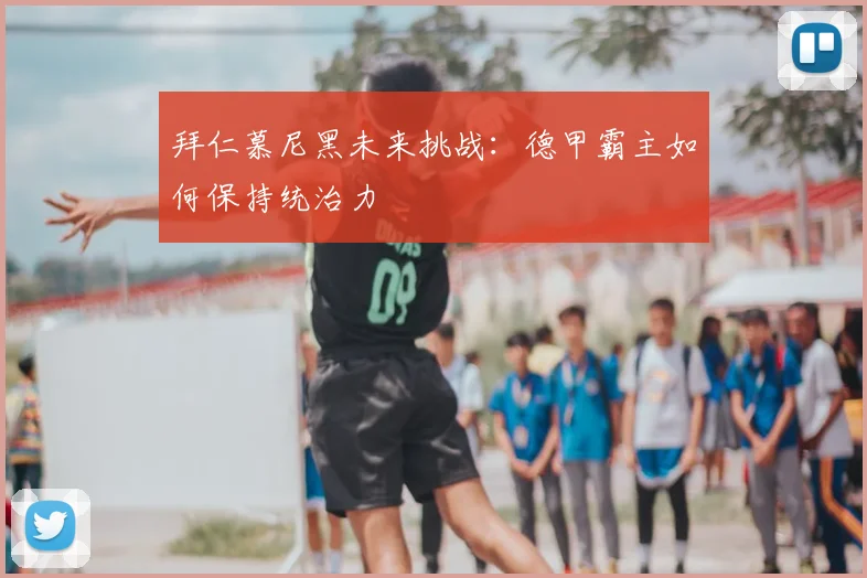 拜仁慕尼黑未来挑战:德甲霸主如何保持统治力