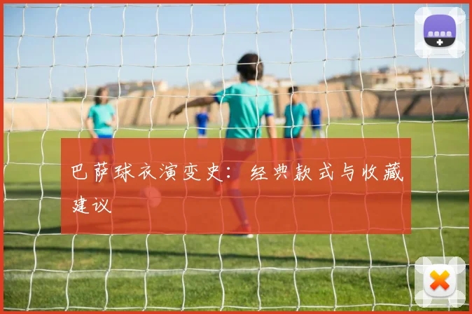 巴萨球衣演变史:经典款式与收藏建议