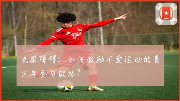 克服障碍:如何激励不爱运动的青少年参与锻炼?