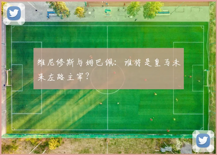 维尼修斯与姆巴佩：谁将是皇马未来左路主宰？
