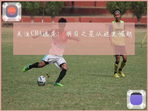 关注CBA选秀:明日之星从这里崛起