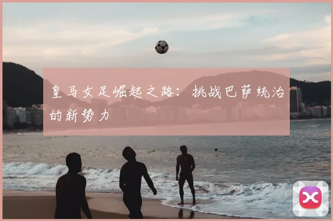皇马女足崛起之路:挑战巴萨统治的新势力