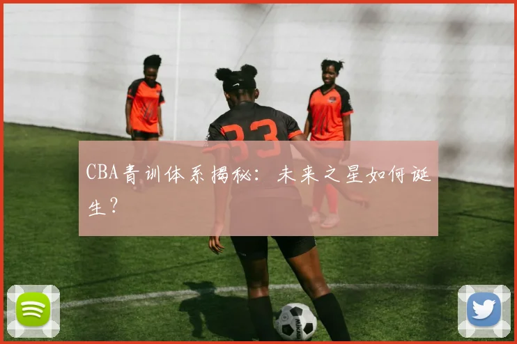 CBA青训体系揭秘：未来之星如何诞生？