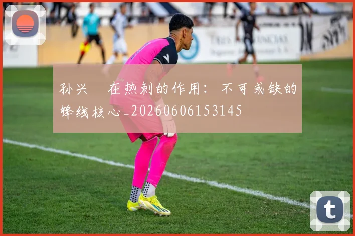孙兴慜在热刺的作用：不可或缺的锋线核心_20260606153145