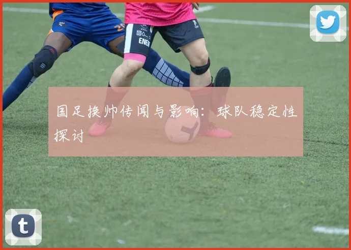 国足换帅传闻与影响:球队稳定性探讨