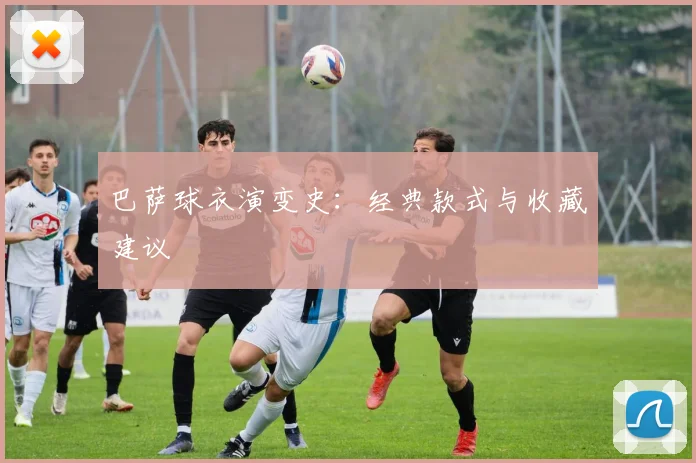 巴萨球衣演变史:经典款式与收藏建议