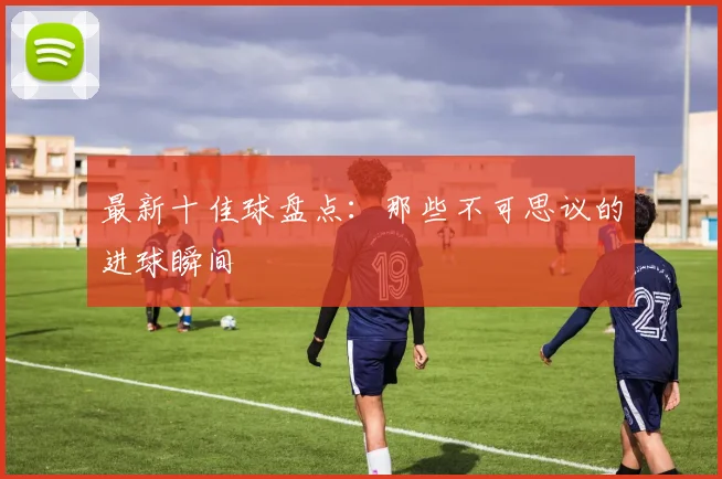 最新十佳球盘点：那些不可思议的进球瞬间