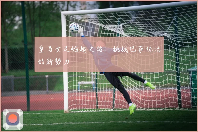 皇马女足崛起之路:挑战巴萨统治的新势力