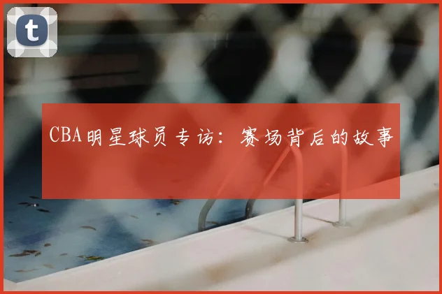CBA明星球员专访:赛场背后的故事