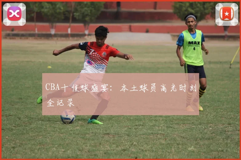 CBA十佳球盛宴:本土球员高光时刻全记录